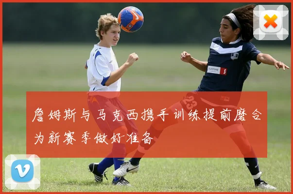 詹姆斯与马克西携手训练提前磨合为新赛季做好准备