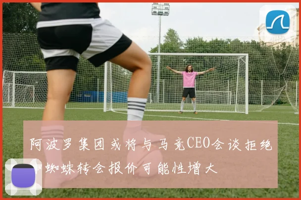 阿波罗集团或将与马竞CEO会谈拒绝小蜘蛛转会报价可能性增大