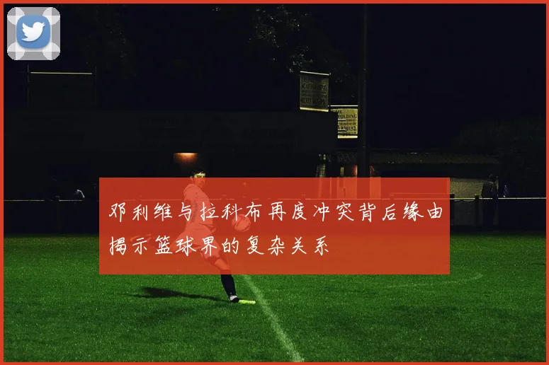 邓利维与拉科布再度冲突背后缘由揭示篮球界的复杂关系
