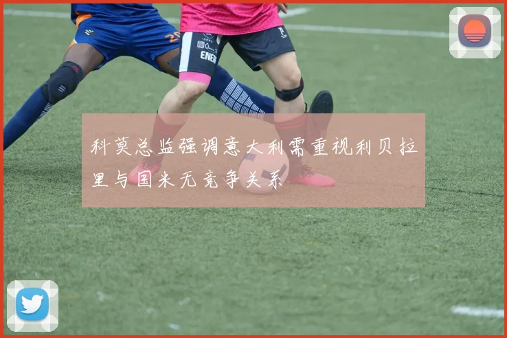 科莫总监强调意大利需重视利贝拉里与国米无竞争关系