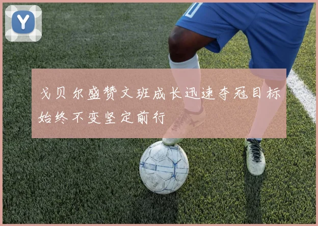 戈贝尔盛赞文班成长迅速夺冠目标始终不变坚定前行