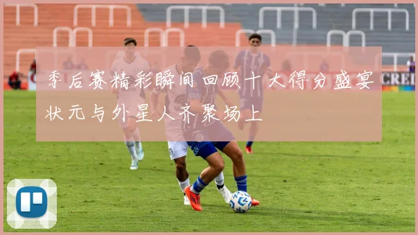 季后赛精彩瞬间回顾十大得分盛宴状元与外星人齐聚场上