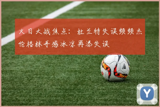 火日大战焦点：杜兰特失误频频杰伦格林手感冰凉再添失误