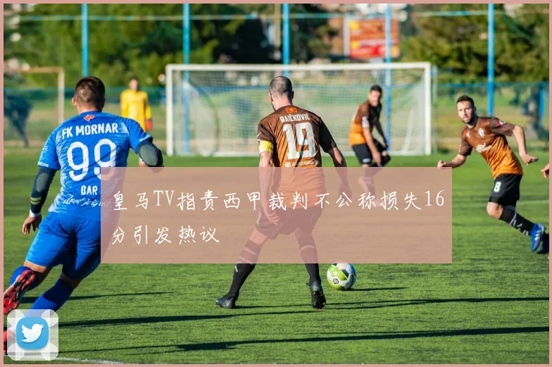 皇马TV指责西甲裁判不公称损失16分引发热议