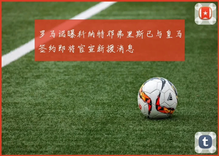 罗马诺曝科纳特邓弗里斯已与皇马签约即将官宣新援消息