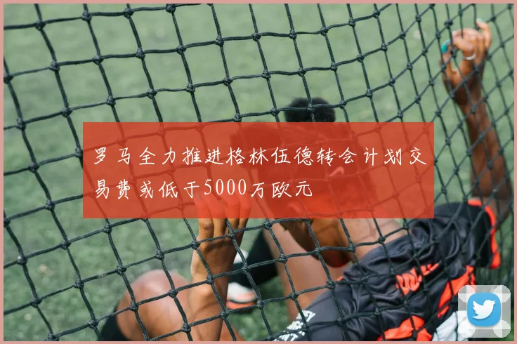 罗马全力推进格林伍德转会计划交易费或低于5000万欧元