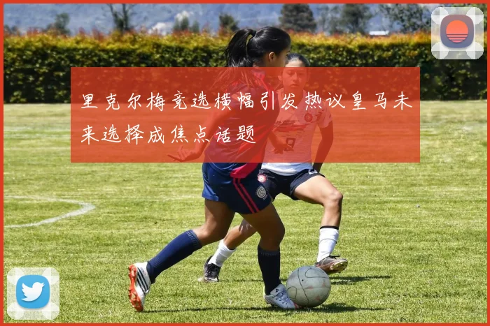 里克尔梅竞选横幅引发热议皇马未来选择成焦点话题