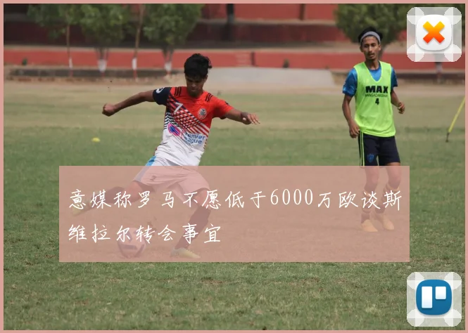 意媒称罗马不愿低于6000万欧谈斯维拉尔转会事宜