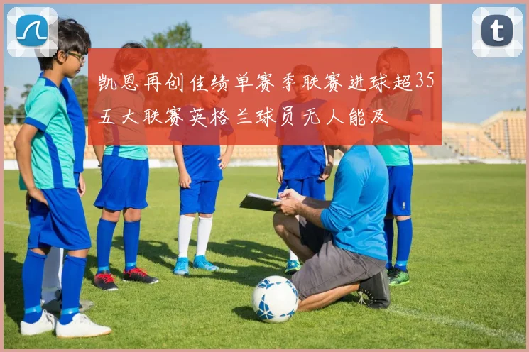 凯恩再创佳绩单赛季联赛进球超35五大联赛英格兰球员无人能及