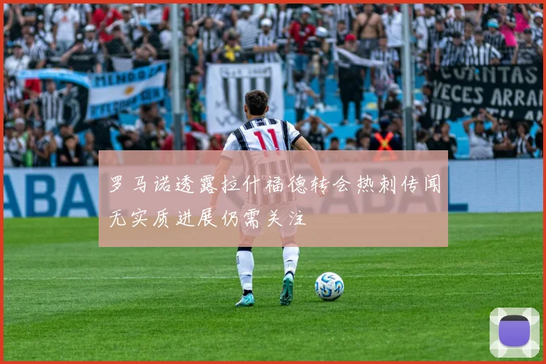 罗马诺透露拉什福德转会热刺传闻无实质进展仍需关注