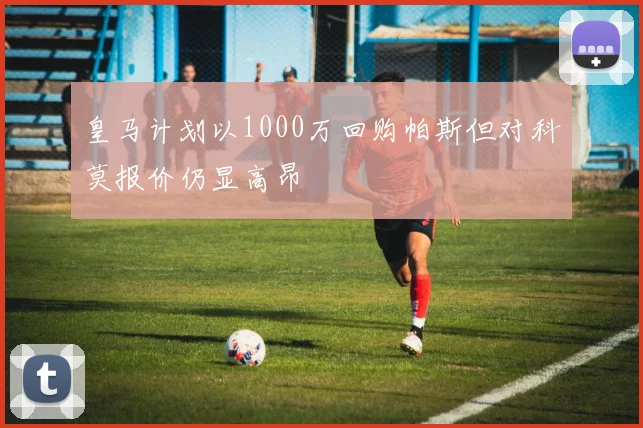 皇马计划以1000万回购帕斯但对科莫报价仍显高昂