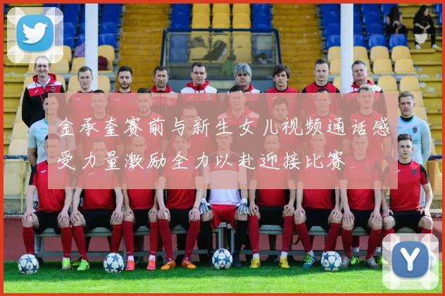 金承奎赛前与新生女儿视频通话感受力量激励全力以赴迎接比赛