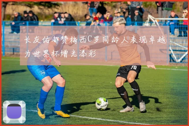 长友佑都赞梅西C罗同龄人表现卓越为世界杯增光添彩