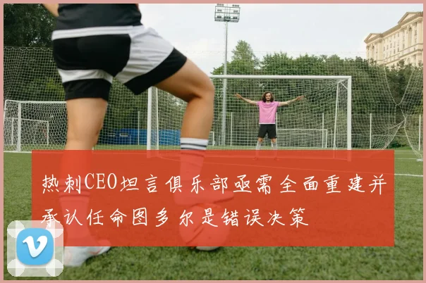 热刺CEO坦言俱乐部亟需全面重建并承认任命图多尔是错误决策