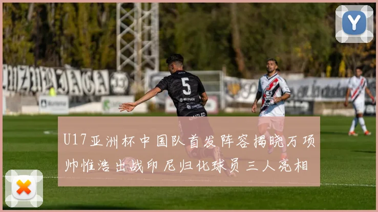 U17亚洲杯中国队首发阵容揭晓万项帅惟浩出战印尼归化球员三人亮相