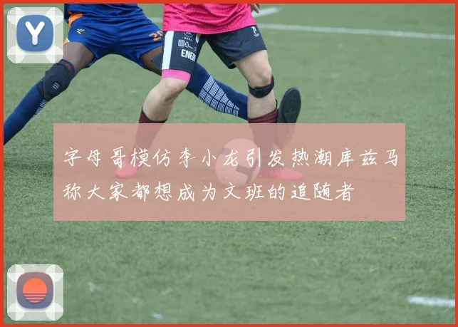 字母哥模仿李小龙引发热潮库兹马称大家都想成为文班的追随者
