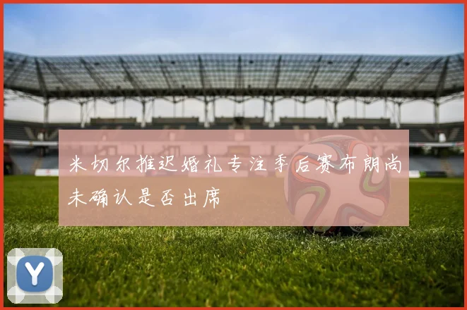 米切尔推迟婚礼专注季后赛布朗尚未确认是否出席