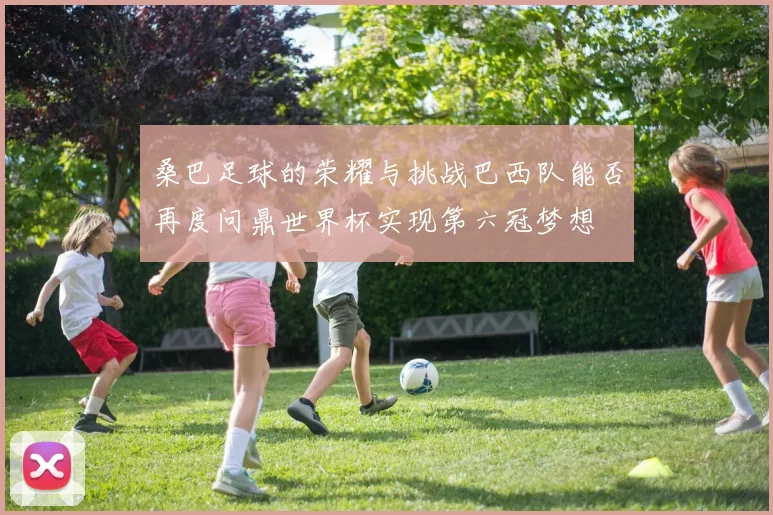 桑巴足球的荣耀与挑战巴西队能否再度问鼎世界杯实现第六冠梦想