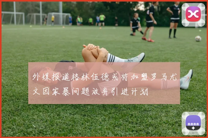 外媒报道格林伍德或将加盟罗马尤文因家暴问题放弃引进计划