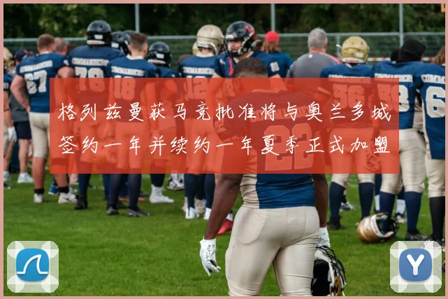 格列兹曼获马竞批准将与奥兰多城签约一年并续约一年夏季正式加盟